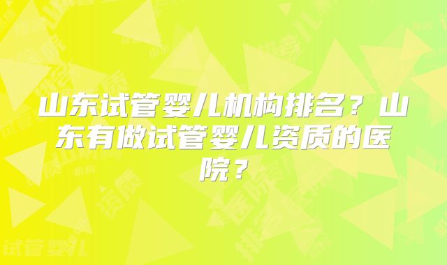 山东试管婴儿机构排名?山东有做试管婴儿资质的医院?