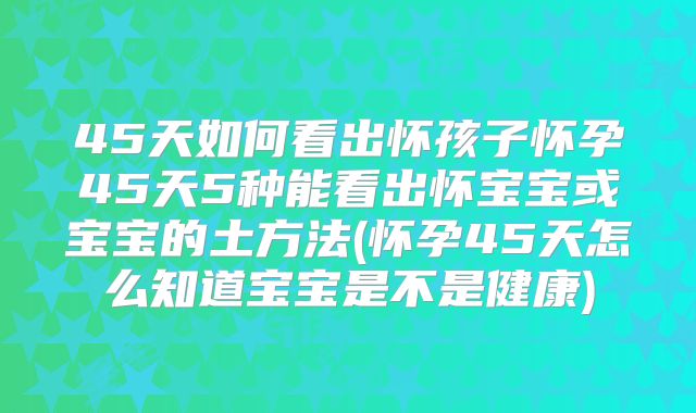 45天如何看出怀孩子怀孕45天5种能看出怀宝宝或宝宝的土方法(怀孕45天怎么知道宝宝是不是健康)