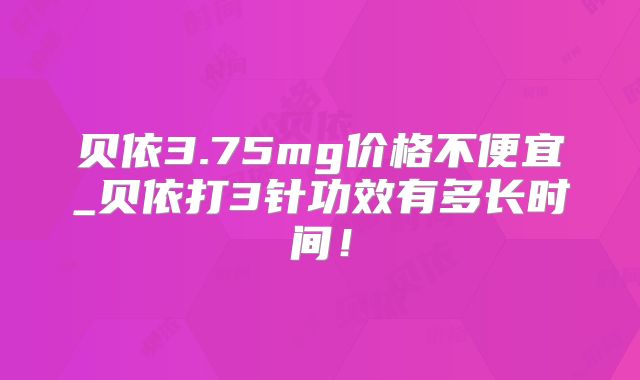 贝依3.75mg价格不便宜_贝依打3针功效有多长时间！