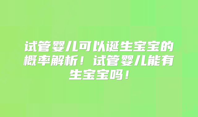 试管婴儿可以诞生宝宝的概率解析!试管婴儿能有生宝宝吗!