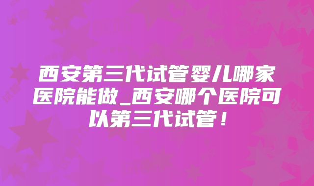 西安第三代试管婴儿哪家医院能做_西安哪个医院可以第三代试管!