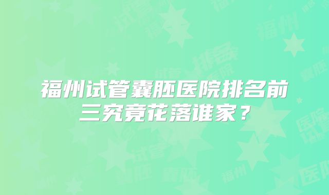 福州试管囊胚医院排名前三究竟花落谁家？