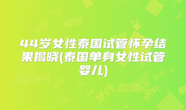 44岁女性泰国试管怀孕结果揭晓(泰国单身女性试管婴儿)
