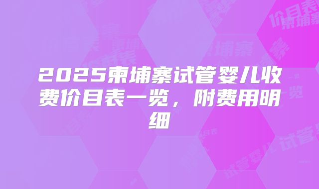 2025柬埔寨试管婴儿收费价目表一览,附费用明细