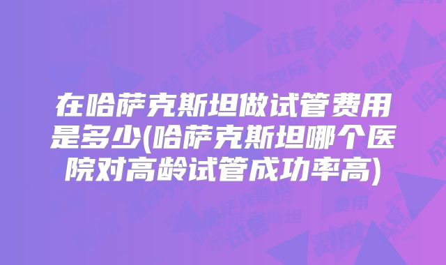 在哈萨克斯坦做试管费用是多少(哈萨克斯坦哪个医院对高龄试管成功率高)