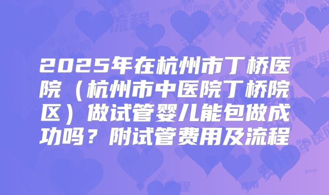 2025年在杭州市丁桥医院（杭州市中医院丁桥院区）做试管婴儿能包做成功吗？附试管费用及流程