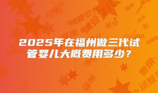 2025年在福州做三代试管婴儿大概费用多少?