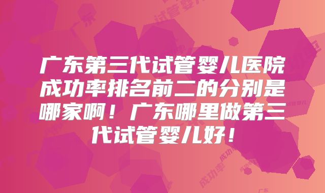 广东第三代试管婴儿医院成功率排名前二的分别是哪家啊！广东哪里做第三代试管婴儿好！