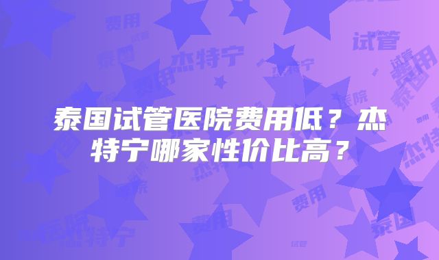 泰国试管医院费用低?杰特宁哪家性价比高?