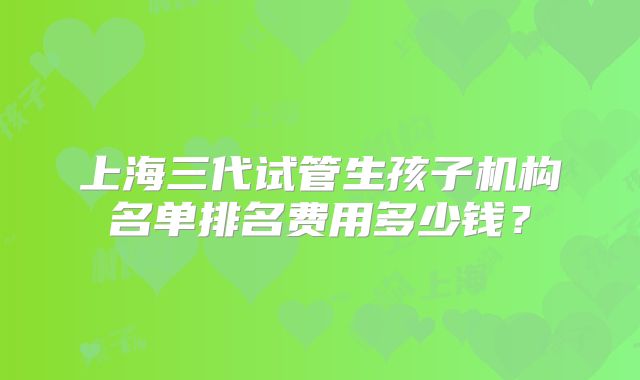 上海三代试管生孩子机构名单排名费用多少钱？