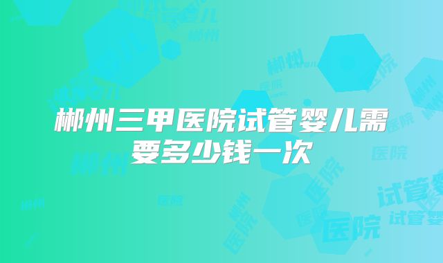 郴州三甲医院试管婴儿需要多少钱一次