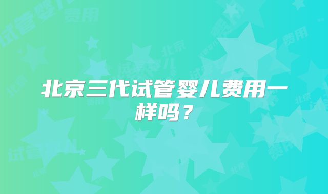北京三代试管婴儿费用一样吗?