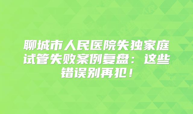 聊城市人民医院失独家庭试管失败案例复盘：这些错误别再犯！