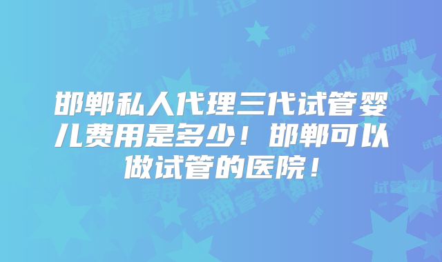 邯郸私人代理三代试管婴儿费用是多少！邯郸可以做试管的医院！