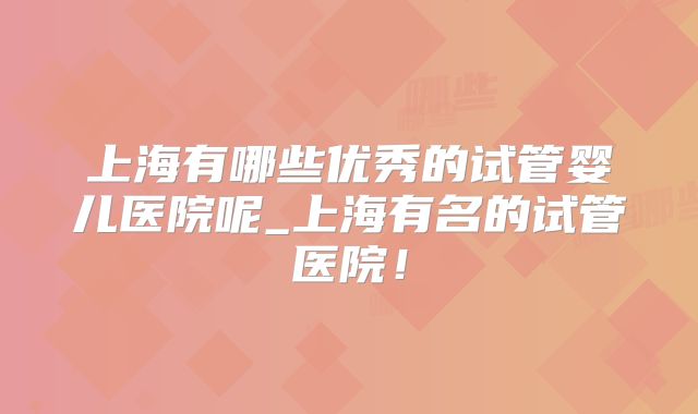 上海有哪些优秀的试管婴儿医院呢_上海有名的试管医院!
