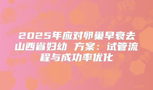 2025年应对卵巢早衰去山西省妇幼 方案:试管流程与成功率优化