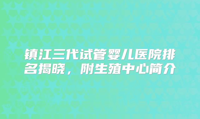 镇江三代试管婴儿医院排名揭晓，附生殖中心简介