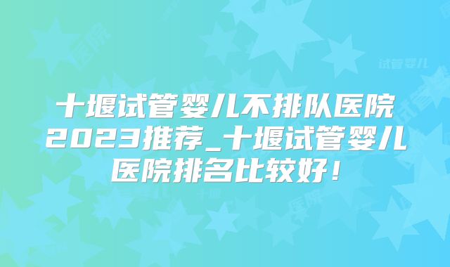 十堰试管婴儿不排队医院2023推荐_十堰试管婴儿医院排名比较好!