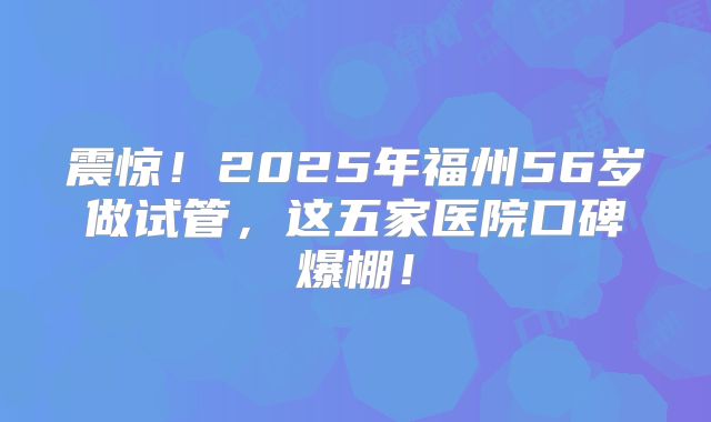 震惊!2025年福州56岁做试管,这五家医院口碑爆棚!