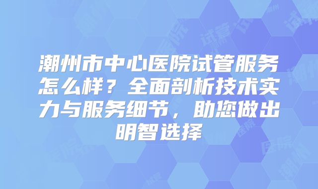 潮州市中心医院试管服务怎么样？全面剖析技术实力与服务细节，助您做出明智选择