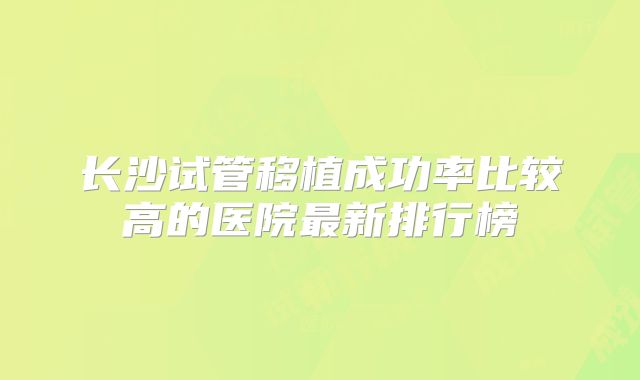 长沙试管移植成功率比较高的医院最新排行榜