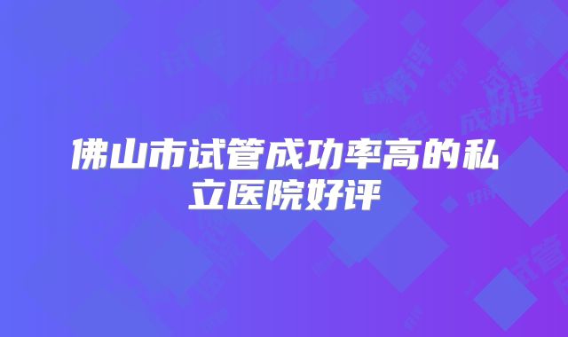 佛山市试管成功率高的私立医院好评