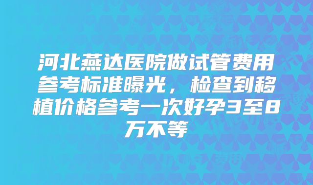 河北燕达医院做试管费用参考标准曝光,检查到移植价格参考一次好孕3至8万不等