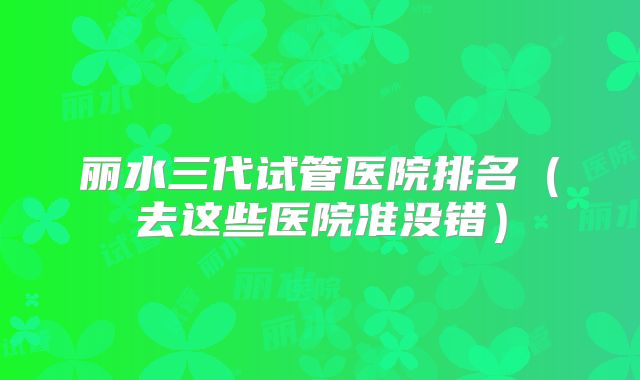 丽水三代试管医院排名（去这些医院准没错）