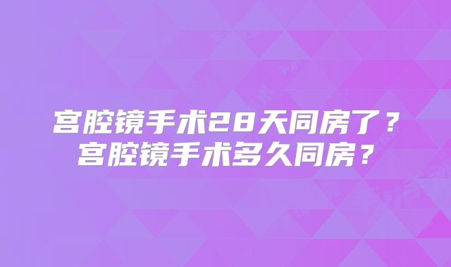 宫腔镜手术28天同房了？宫腔镜手术多久同房？
