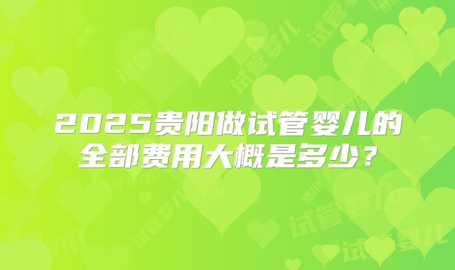 2025贵阳做试管婴儿的全部费用大概是多少?