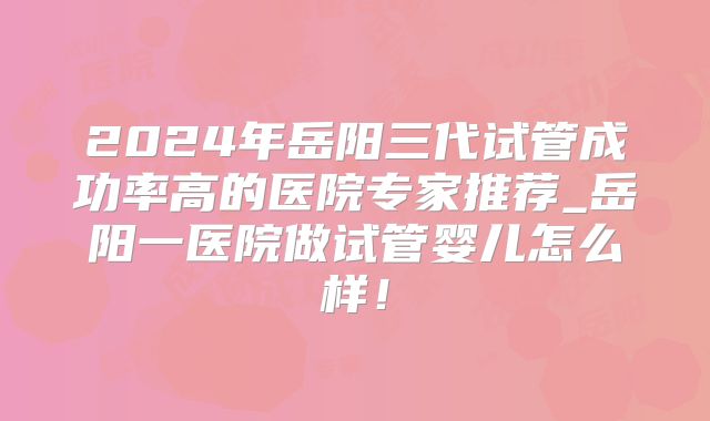 2024年岳阳三代试管成功率高的医院专家推荐_岳阳一医院做试管婴儿怎么样！