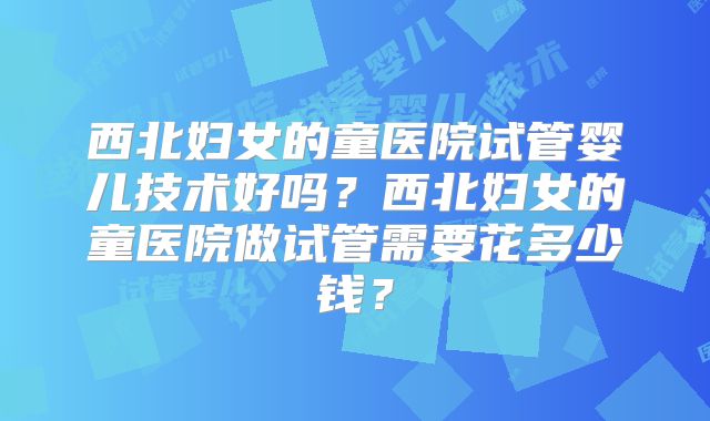 西北妇女的童医院试管婴儿技术好吗？西北妇女的童医院做试管需要花多少钱？