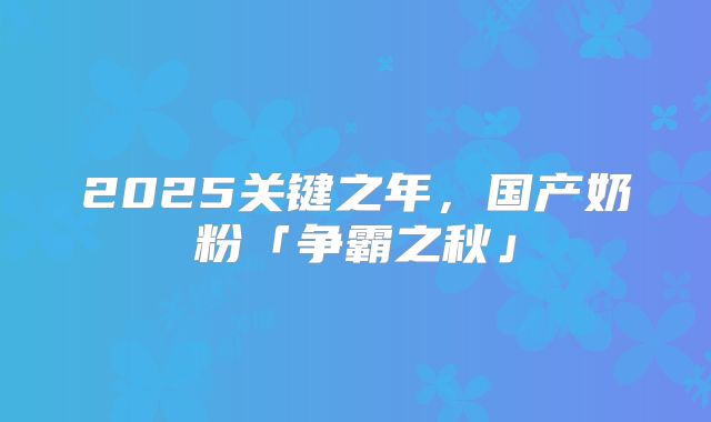 2025关键之年，国产奶粉「争霸之秋」