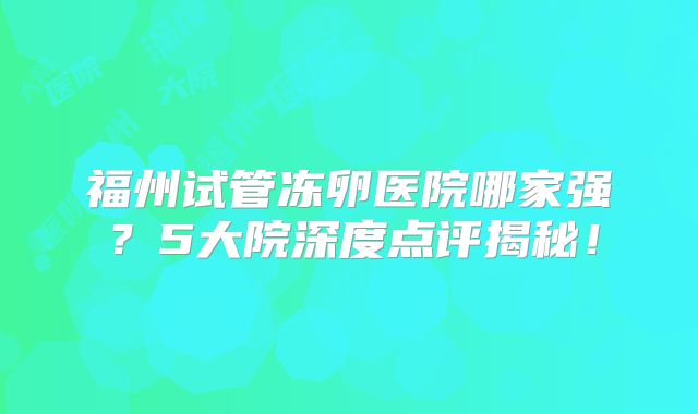 福州试管冻卵医院哪家强？5大院深度点评揭秘！