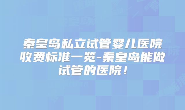 秦皇岛私立试管婴儿医院收费标准一览-秦皇岛能做试管的医院！