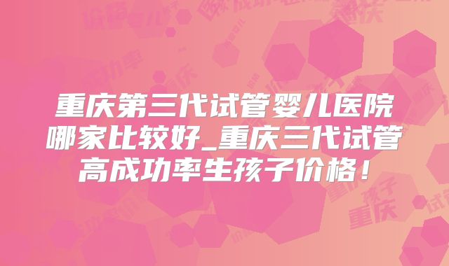 重庆第三代试管婴儿医院哪家比较好_重庆三代试管高成功率生孩子价格!