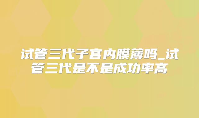试管三代子宫内膜薄吗_试管三代是不是成功率高