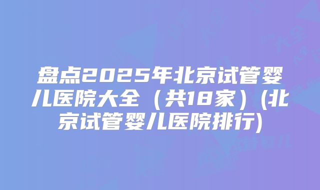 盘点2025年北京试管婴儿医院大全(共18家)(北京试管婴儿医院排行)