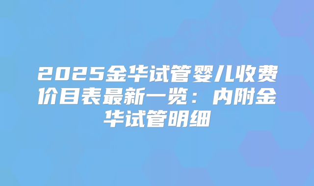 2025金华试管婴儿收费价目表最新一览：内附金华试管明细