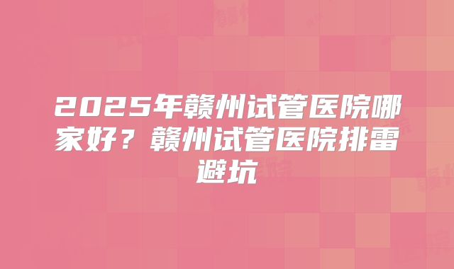 2025年赣州试管医院哪家好？赣州试管医院排雷避坑