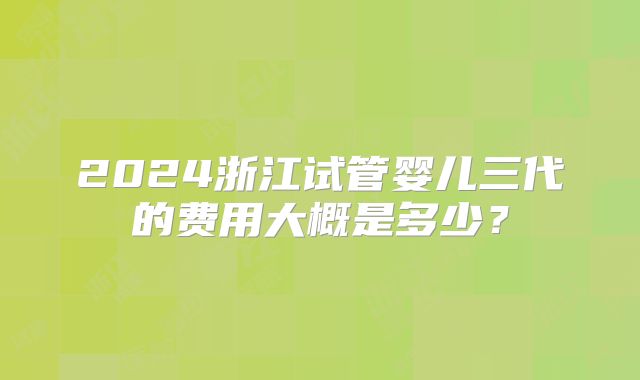 2024浙江试管婴儿三代的费用大概是多少？