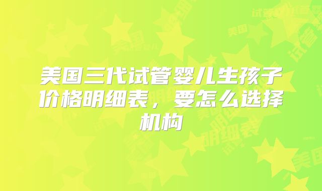 美国三代试管婴儿生孩子价格明细表，要怎么选择机构