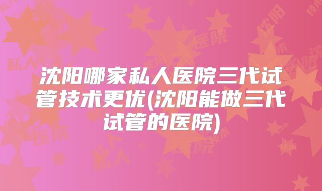沈阳哪家私人医院三代试管技术更优(沈阳能做三代试管的医院)