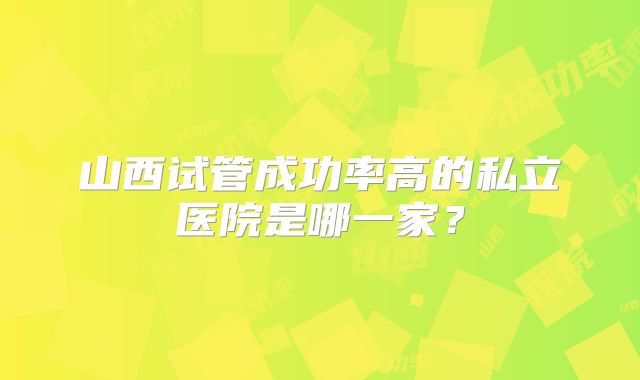 山西试管成功率高的私立医院是哪一家?