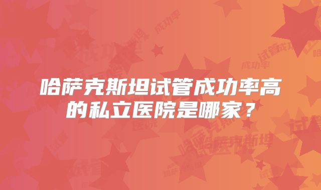 哈萨克斯坦试管成功率高的私立医院是哪家?
