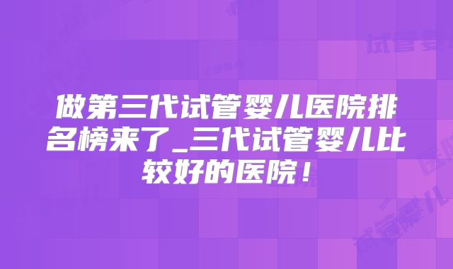 做第三代试管婴儿医院排名榜来了_三代试管婴儿比较好的医院！