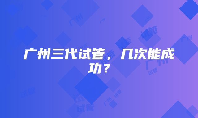 广州三代试管,几次能成功?