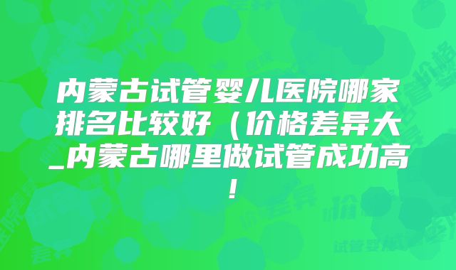 内蒙古试管婴儿医院哪家排名比较好(价格差异大_内蒙古哪里做试管成功高!