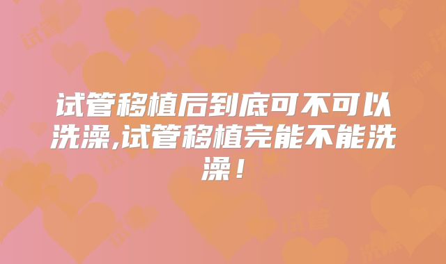 试管移植后到底可不可以洗澡,试管移植完能不能洗澡！
