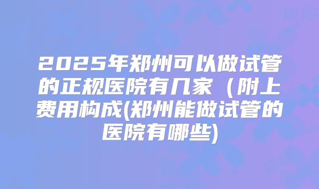 2025年郑州可以做试管的正规医院有几家（附上费用构成(郑州能做试管的医院有哪些)